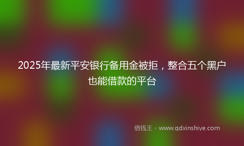 2025年最新平安银行备用金被拒，整合五个黑户也能借款的平台