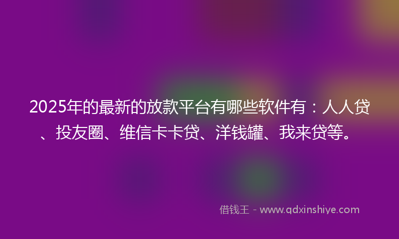 2025年的最新的放款平台有哪些软件有：人人贷、投友圈、维信卡卡贷、洋钱罐、我来贷等。