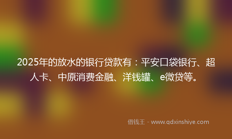 2025年的放水的银行贷款有：平安口袋银行、超人卡、中原消费金融、洋钱罐、e微贷等。