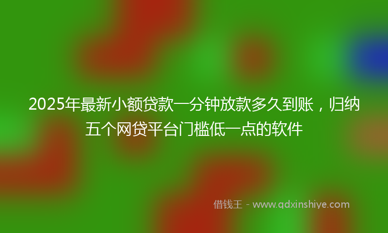 2025年最新小额贷款一分钟放款多久到账，归纳五个网贷平台门槛低一点的软件