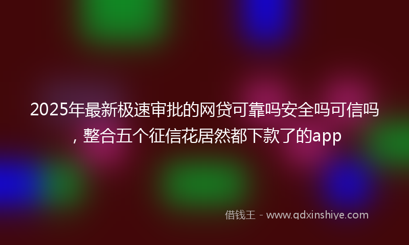 2025年最新极速审批的网贷可靠吗安全吗可信吗，整合五个征信花居然都下款了的app