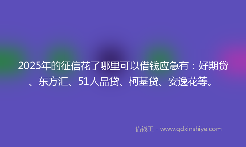 2025年的征信花了哪里可以借钱应急有：好期贷、东方汇、51人品贷、柯基贷、安逸花等。