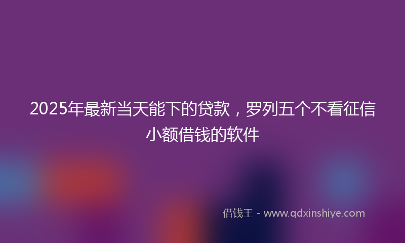 2025年最新当天能下的贷款，罗列五个不看征信小额借钱的软件