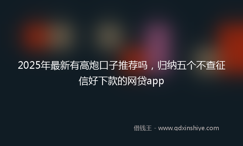 2025年最新有高炮口子推荐吗，归纳五个不查征信好下款的网贷app