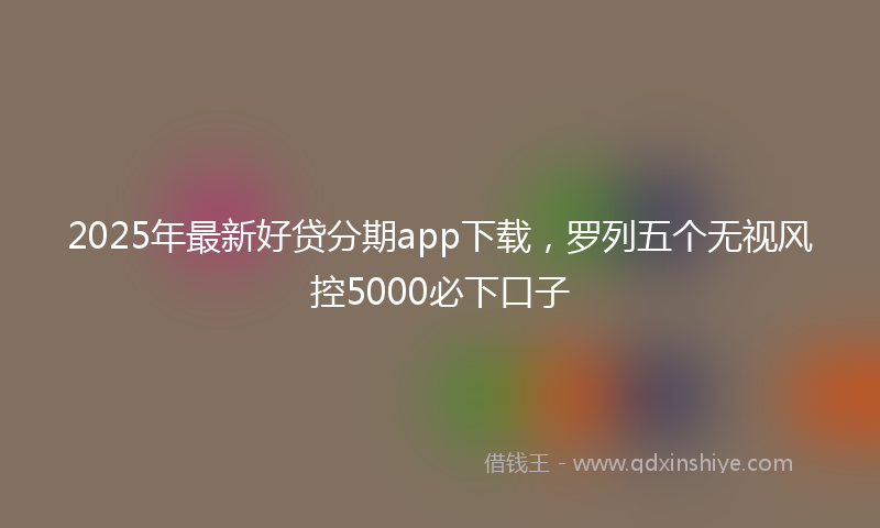 2025年最新好贷分期app下载，罗列五个无视风控5000必下口子