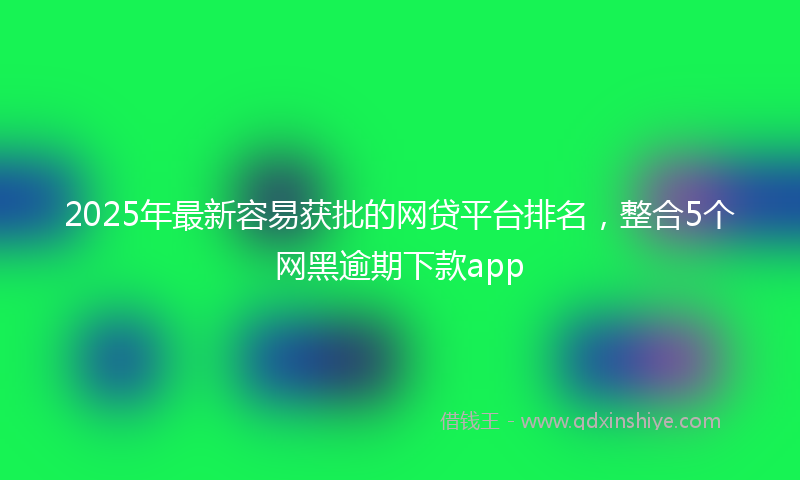 2025年最新容易获批的网贷平台排名，整合5个网黑逾期下款app
