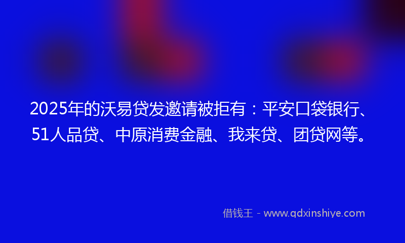2025年的沃易贷发邀请被拒有：平安口袋银行、51人品贷、中原消费金融、我来贷、团贷网等。