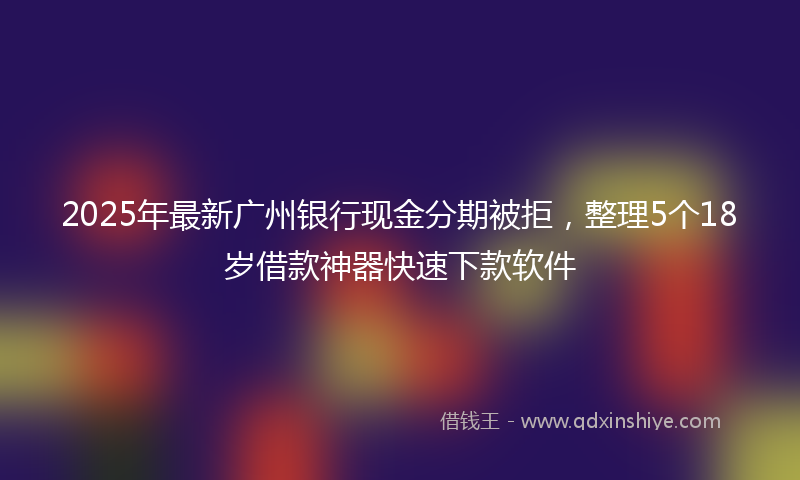 2025年最新广州银行现金分期被拒，整理5个18岁借款神器快速下款软件