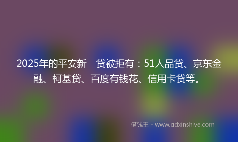 2025年的平安新一贷被拒有：51人品贷、京东金融、柯基贷、百度有钱花、信用卡贷等。
