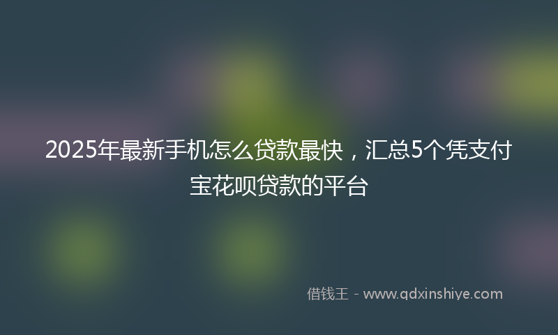 2025年最新手机怎么贷款最快，汇总5个凭支付宝花呗贷款的平台