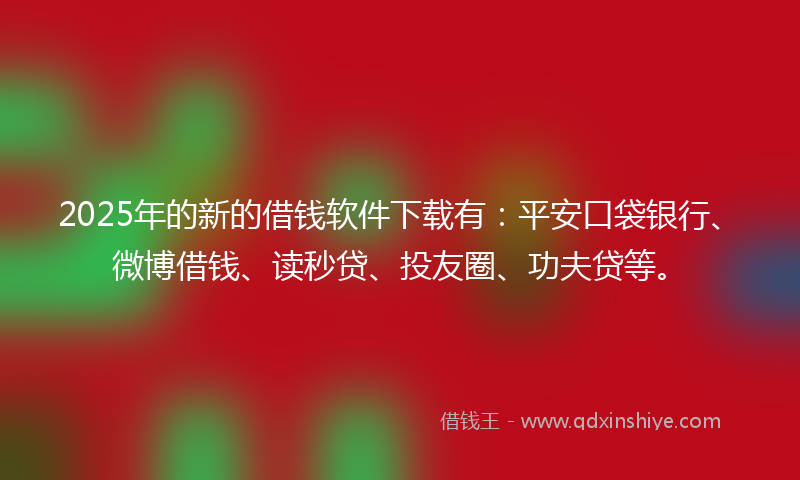 2025年的新的借钱软件下载有：平安口袋银行、微博借钱、读秒贷、投友圈、功夫贷等。