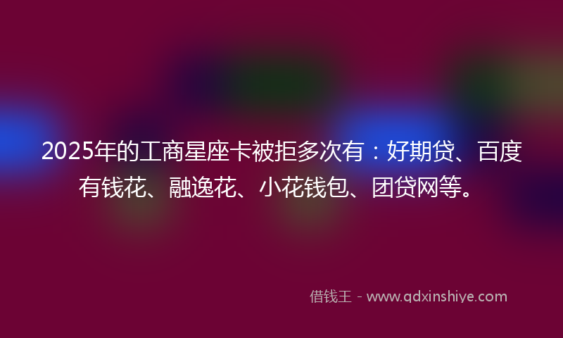 2025年的工商星座卡被拒多次有：好期贷、百度有钱花、融逸花、小花钱包、团贷网等。
