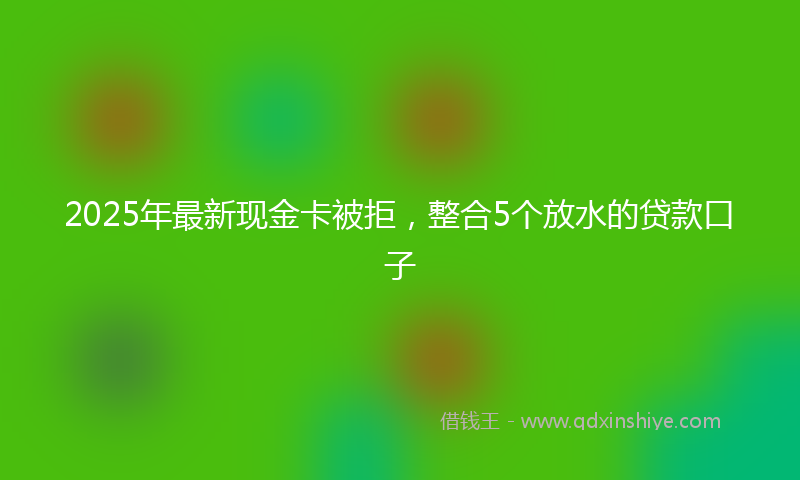 2025年最新现金卡被拒，整合5个放水的贷款口子