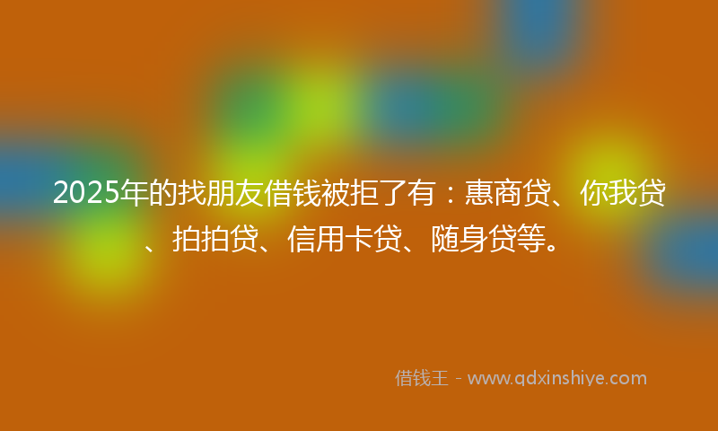 2025年的找朋友借钱被拒了有：惠商贷、你我贷、拍拍贷、信用卡贷、随身贷等。