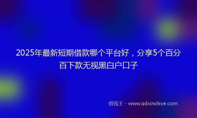 2025年最新短期借款哪个平台好，分享5个百分百下款无视黑白户口子