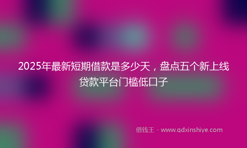 2025年最新短期借款是多少天，盘点五个新上线贷款平台门槛低口子