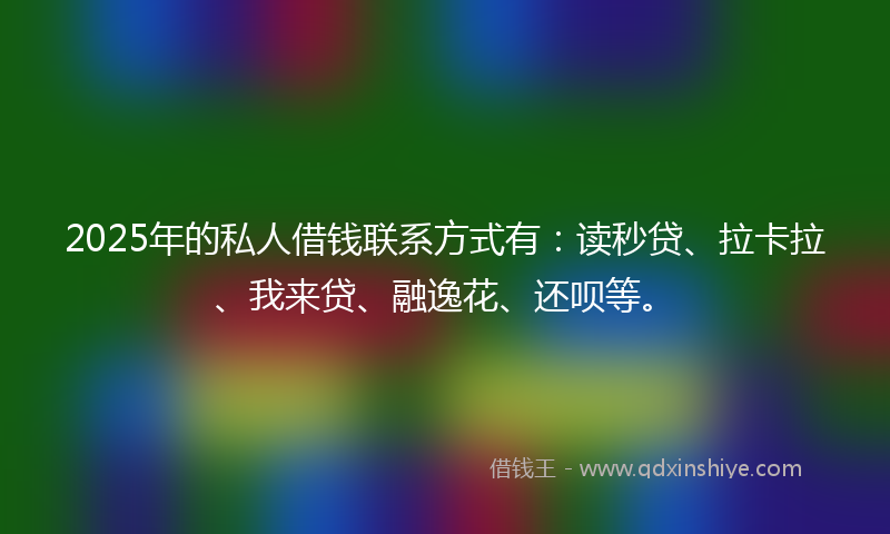 2025年的私人借钱联系方式有：读秒贷、拉卡拉、我来贷、融逸花、还呗等。