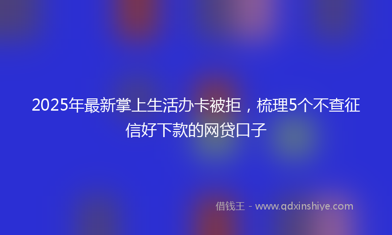 2025年最新掌上生活办卡被拒，梳理5个不查征信好下款的网贷口子