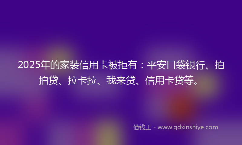 2025年的家装信用卡被拒有：平安口袋银行、拍拍贷、拉卡拉、我来贷、信用卡贷等。