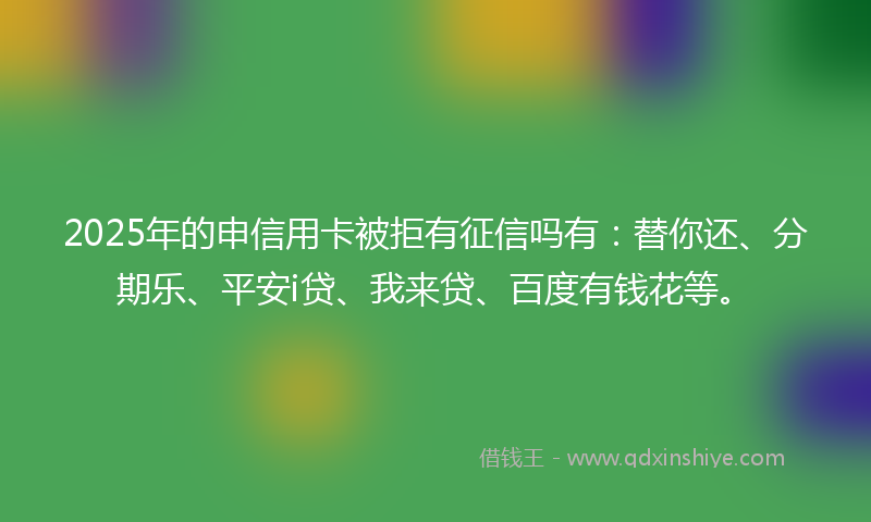2025年的申信用卡被拒有征信吗有：替你还、分期乐、平安i贷、我来贷、百度有钱花等。