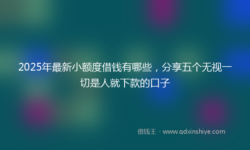 2025年最新小额度借钱有哪些，分享五个无视一切是人就下款的口子