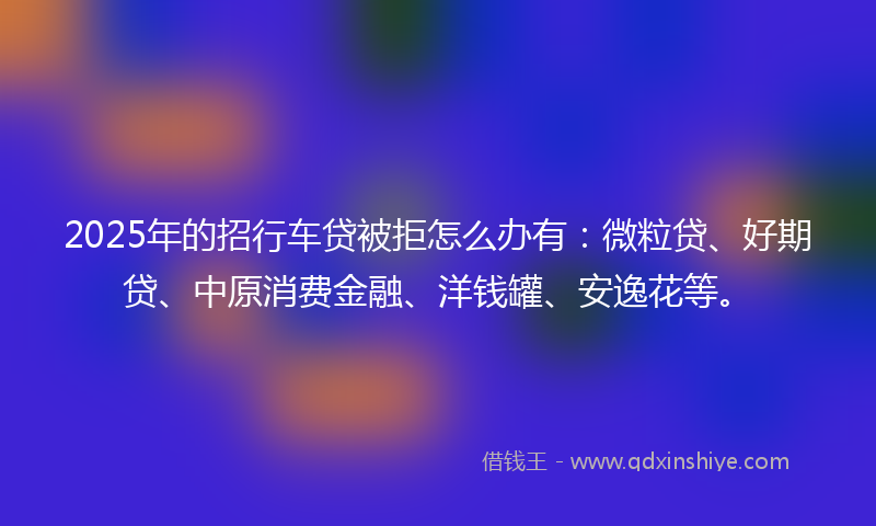2025年的招行车贷被拒怎么办有：微粒贷、好期贷、中原消费金融、洋钱罐、安逸花等。