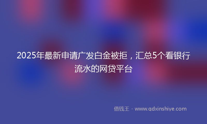 2025年最新申请广发白金被拒，汇总5个看银行流水的网贷平台