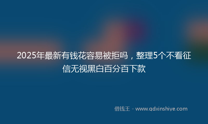 2025年最新有钱花容易被拒吗，整理5个不看征信无视黑白百分百下款