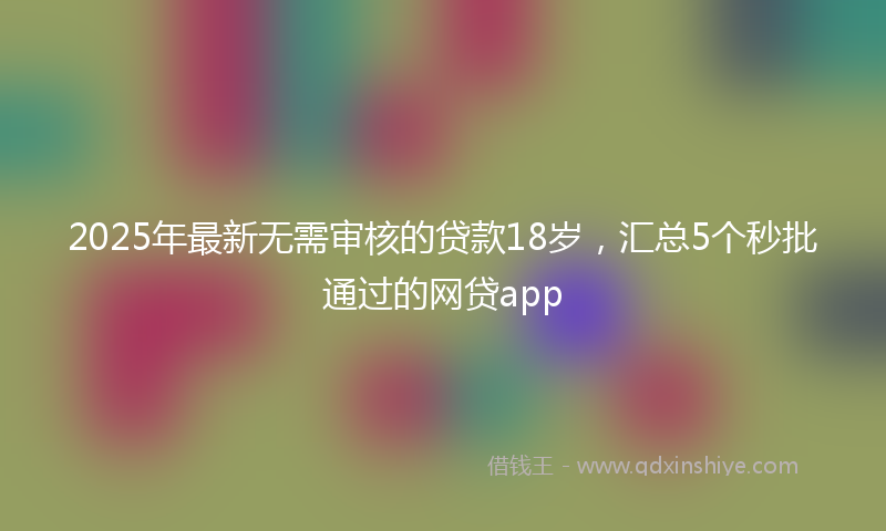 2025年最新无需审核的贷款18岁，汇总5个秒批通过的网贷app