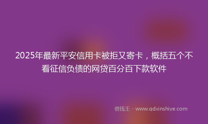 2025年最新平安信用卡被拒又寄卡，概括五个不看征信负债的网贷百分百下款软件