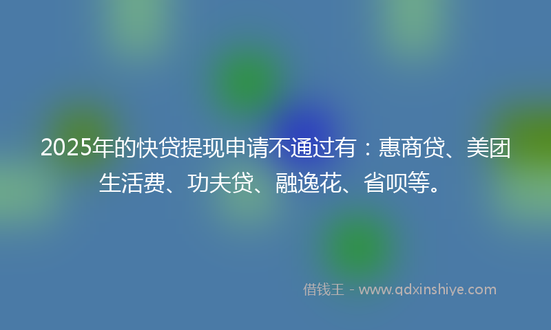 2025年的快贷提现申请不通过有：惠商贷、美团生活费、功夫贷、融逸花、省呗等。