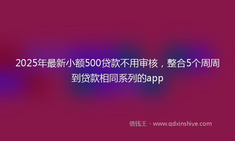 2025年最新小额500贷款不用审核，整合5个周周到贷款相同系列的app