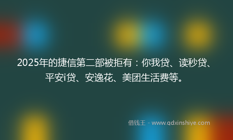 2025年的捷信第二部被拒有：你我贷、读秒贷、平安i贷、安逸花、美团生活费等。