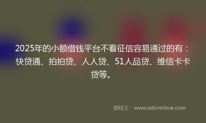2025年的小额借钱平台不看征信容易通过的有：快贷通、拍拍贷、人人贷、51人品贷、维信卡卡贷等。