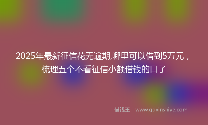 2025年最新征信花无逾期,哪里可以借到5万元，梳理五个不看征信小额借钱的口子