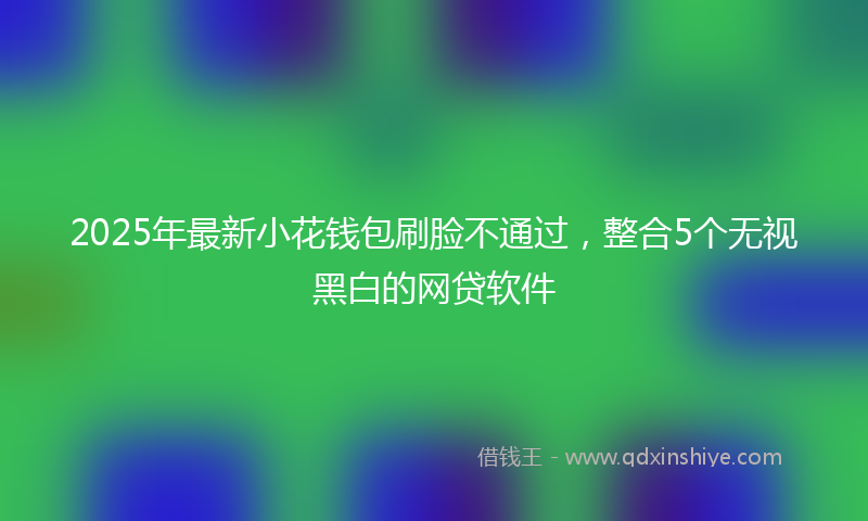 2025年最新小花钱包刷脸不通过，整合5个无视黑白的网贷软件