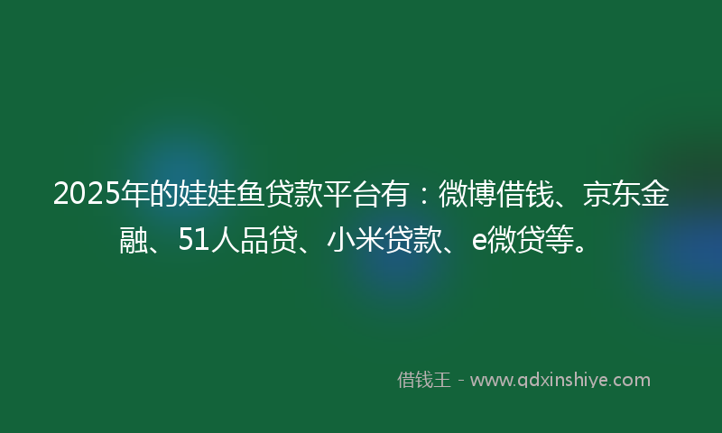 2025年的娃娃鱼贷款平台有：微博借钱、京东金融、51人品贷、小米贷款、e微贷等。