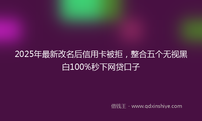 2025年最新改名后信用卡被拒，整合五个无视黑白100%秒下网贷口子