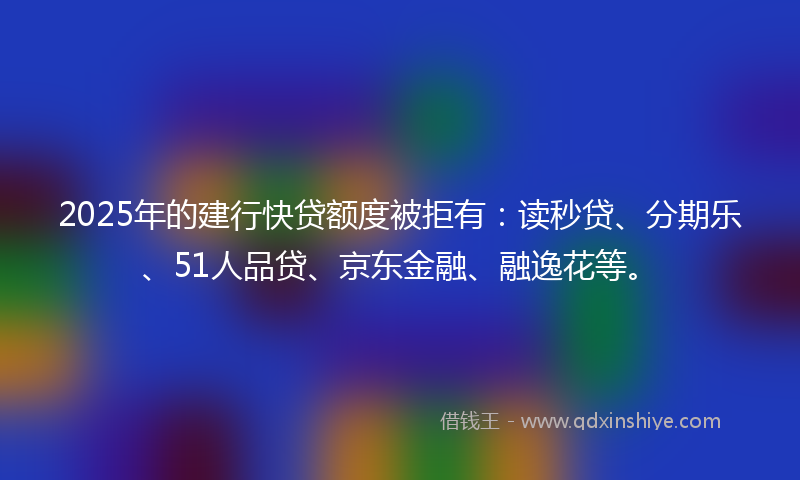 2025年的建行快贷额度被拒有：读秒贷、分期乐、51人品贷、京东金融、融逸花等。