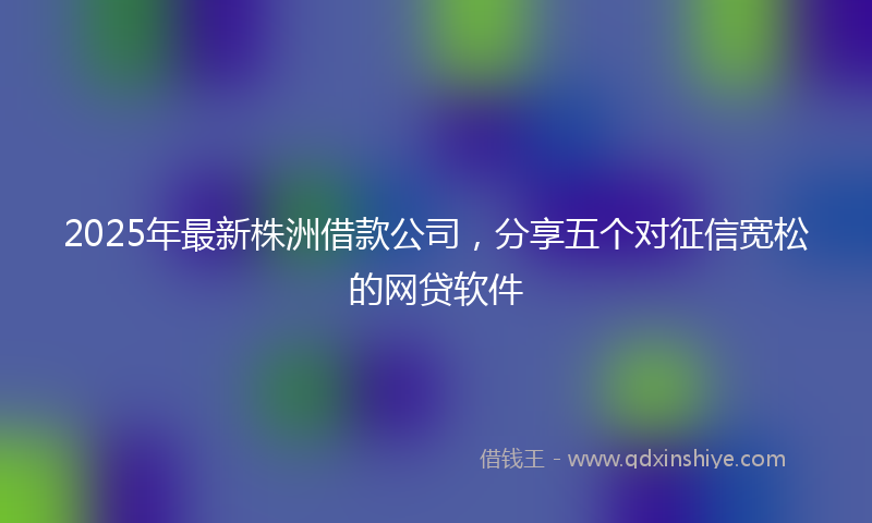 2025年最新株洲借款公司，分享五个对征信宽松的网贷软件