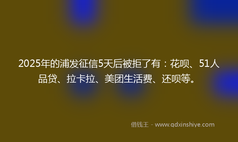 2025年的浦发征信5天后被拒了有：花呗、51人品贷、拉卡拉、美团生活费、还呗等。