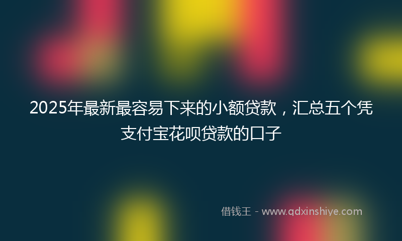 2025年最新最容易下来的小额贷款，汇总五个凭支付宝花呗贷款的口子