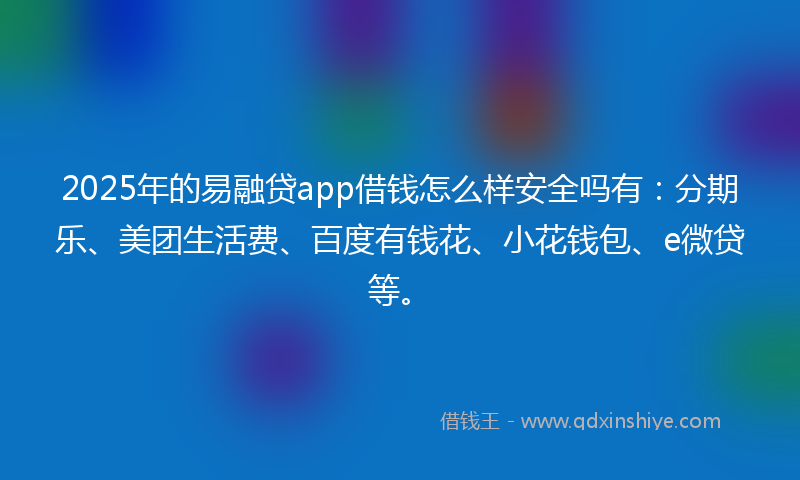 2025年的易融贷app借钱怎么样安全吗有：分期乐、美团生活费、百度有钱花、小花钱包、e微贷等。