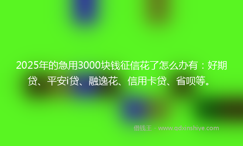 2025年的急用3000块钱征信花了怎么办有：好期贷、平安i贷、融逸花、信用卡贷、省呗等。