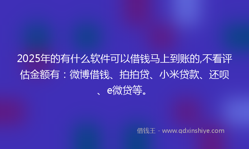 2025年的有什么软件可以借钱马上到账的,不看评估金额有：微博借钱、拍拍贷、小米贷款、还呗、e微贷等。
