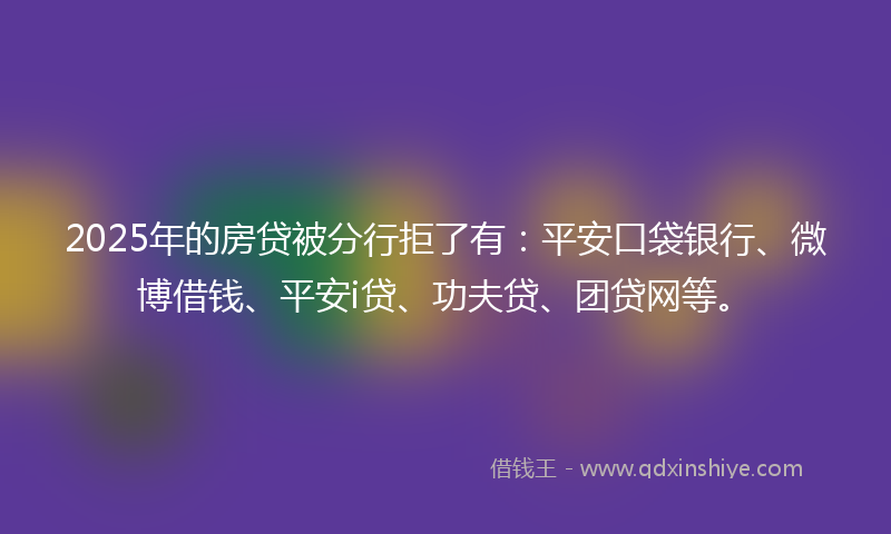 2025年的房贷被分行拒了有：平安口袋银行、微博借钱、平安i贷、功夫贷、团贷网等。