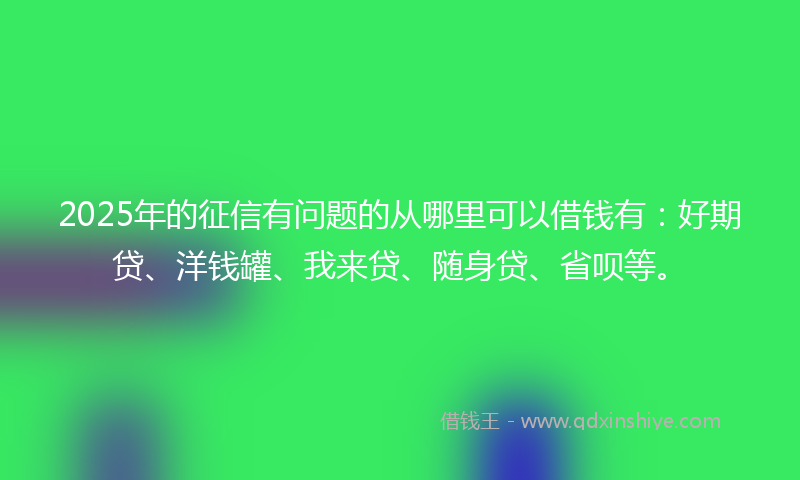 2025年的征信有问题的从哪里可以借钱有：好期贷、洋钱罐、我来贷、随身贷、省呗等。