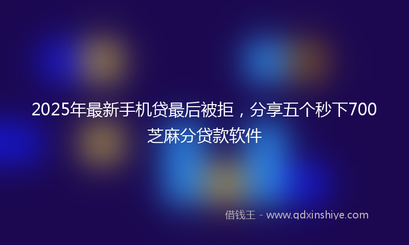 2025年最新手机贷最后被拒，分享五个秒下700芝麻分贷款软件