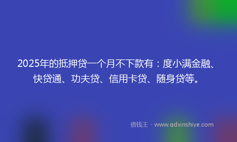 2025年的抵押贷一个月不下款有：度小满金融、快贷通、功夫贷、信用卡贷、随身贷等。
