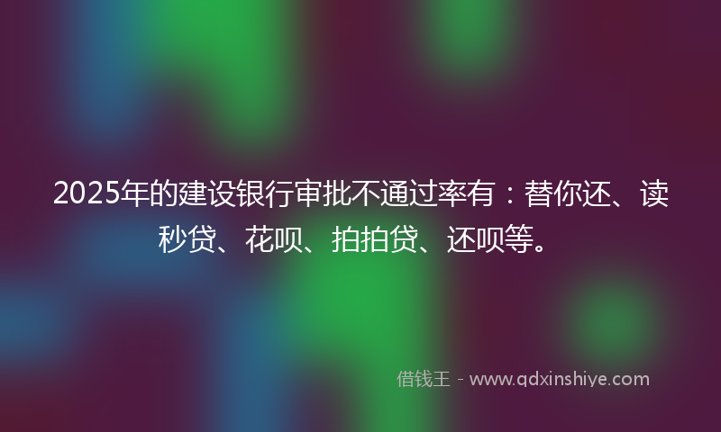 2025年的建设银行审批不通过率有：替你还、读秒贷、花呗、拍拍贷、还呗等。